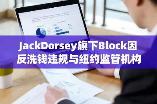 JackDorsey旗下Block因反洗钱违规与纽约监管机构达成4000万美元和解协议