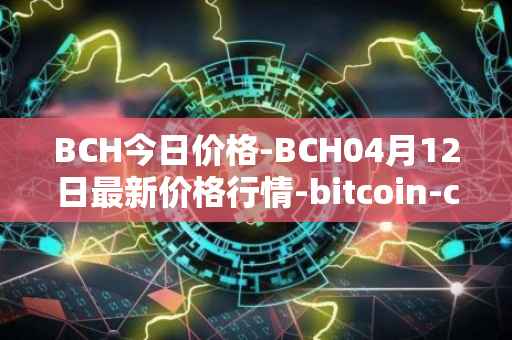 BCH今日价格-BCH04月12日最新价格行情-bitcoin-cash最新走势消息