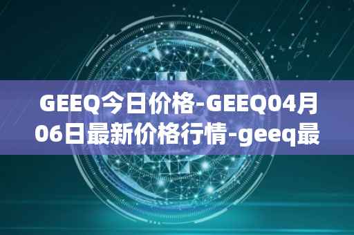 GEEQ今日价格-GEEQ04月06日最新价格行情-geeq最新走势消息