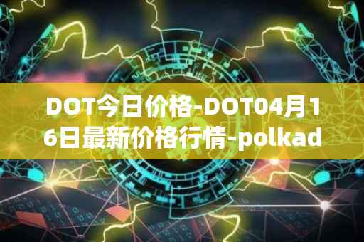 DOT今日价格-DOT04月16日最新价格行情-polkadot-new最新走势消息