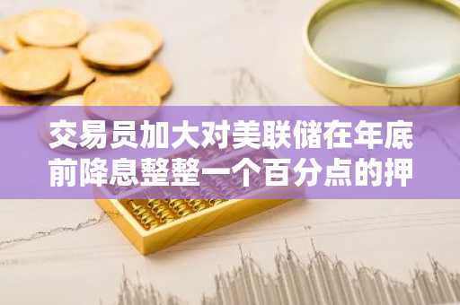 交易员加大对美联储在年底前降息整整一个百分点的押注