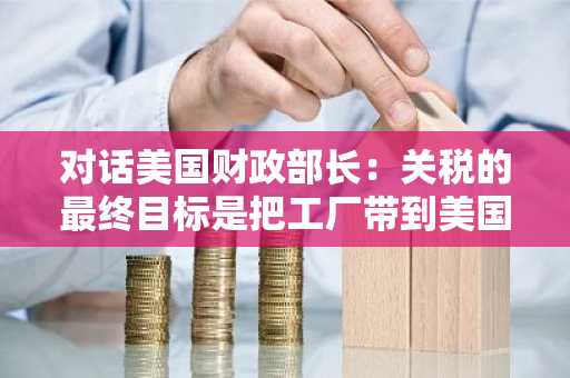 对话美国财政部长：关税的最终目标是把工厂带到美国，特朗普和我是唯一有资格谈论美元政策的人