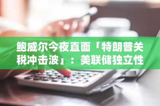 鲍威尔今夜直面「特朗普关税冲击波」：美联储独立性迎2024年终极考验