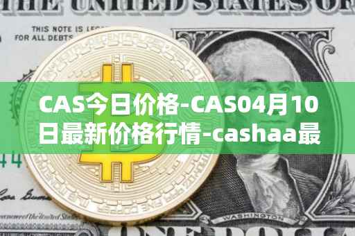 CAS今日价格-CAS04月10日最新价格行情-cashaa最新走势消息