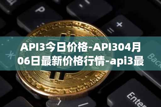 API3今日价格-API304月06日最新价格行情-api3最新走势消息
