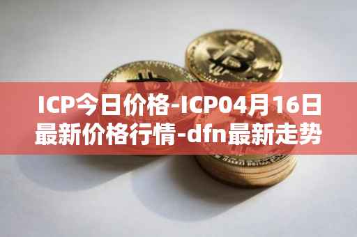 ICP今日价格-ICP04月16日最新价格行情-dfn最新走势消息