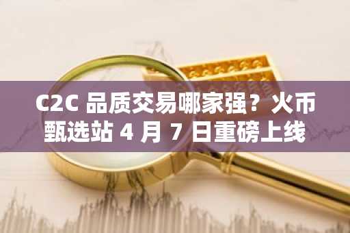 C2C 品质交易哪家强？火币甄选站 4 月 7 日重磅上线，全网首创引领行业新标准