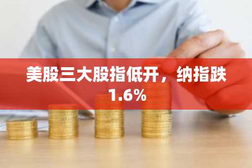 美股三大股指低开，纳指跌1.6%