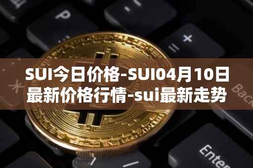 SUI今日价格-SUI04月10日最新价格行情-sui最新走势消息