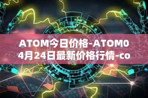ATOM今日价格-ATOM04月24日最新价格行情-cosmos最新走势消息