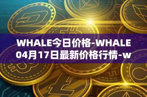 WHALE今日价格-WHALE04月17日最新价格行情-whale最新走势消息