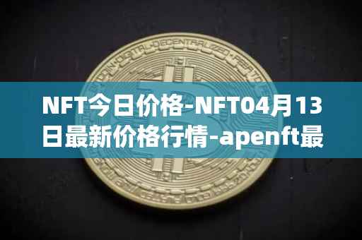 NFT今日价格-NFT04月13日最新价格行情-apenft最新走势消息