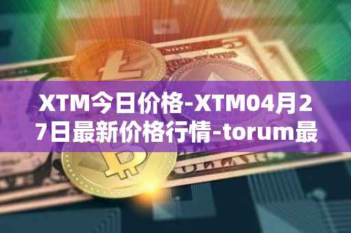 XTM今日价格-XTM04月27日最新价格行情-torum最新走势消息