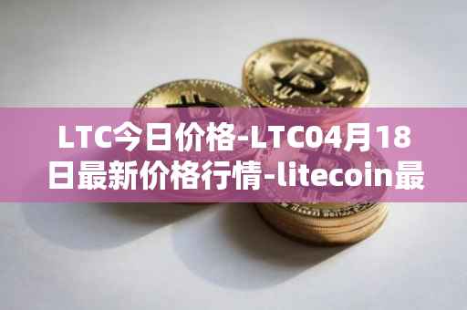 LTC今日价格-LTC04月18日最新价格行情-litecoin最新走势消息