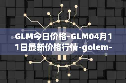 GLM今日价格-GLM04月11日最新价格行情-golem-network-tokens最新走势消息