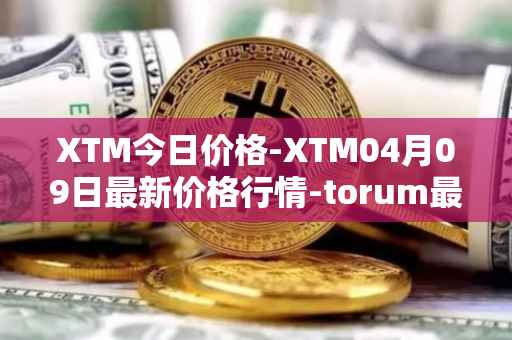 XTM今日价格-XTM04月09日最新价格行情-torum最新走势消息