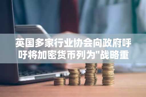 英国多家行业协会向政府呼吁将加密货币列为"战略重点"