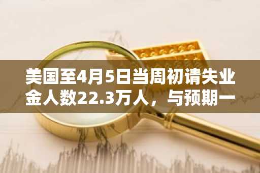 美国至4月5日当周初请失业金人数22.3万人，与预期一致