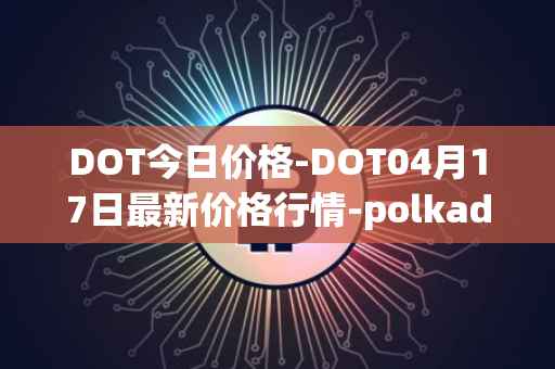 DOT今日价格-DOT04月17日最新价格行情-polkadot-new最新走势消息