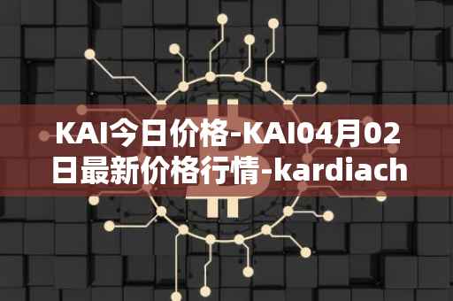 KAI今日价格-KAI04月02日最新价格行情-kardiachain最新走势消息