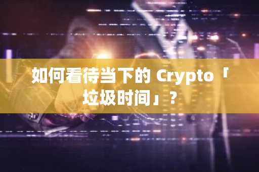 如何看待当下的 Crypto「垃圾时间」？