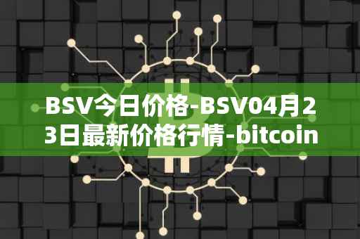 BSV今日价格-BSV04月23日最新价格行情-bitcoin-cash-sv最新走势消息