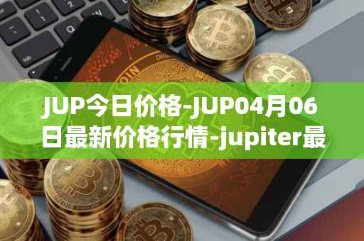 JUP今日价格-JUP04月06日最新价格行情-jupiter最新走势消息
