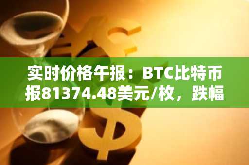 实时价格午报：BTC比特币报81374.48美元/枚，跌幅达-1.01%