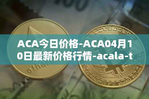 ACA今日价格-ACA04月10日最新价格行情-acala-token最新走势消息