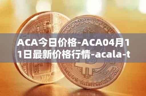 ACA今日价格-ACA04月11日最新价格行情-acala-token最新走势消息