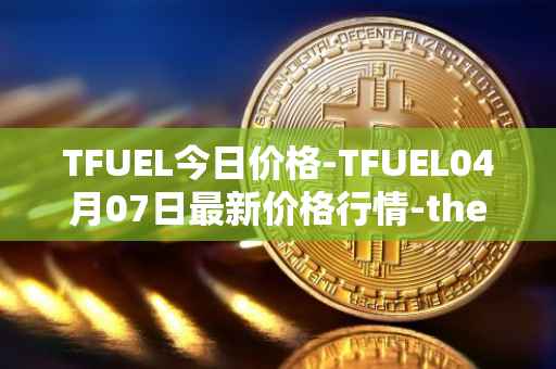 TFUEL今日价格-TFUEL04月07日最新价格行情-thetafuel最新走势消息