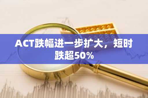 ACT跌幅进一步扩大，短时跌超50%