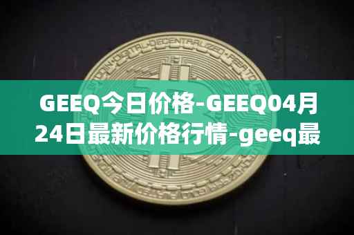 GEEQ今日价格-GEEQ04月24日最新价格行情-geeq最新走势消息