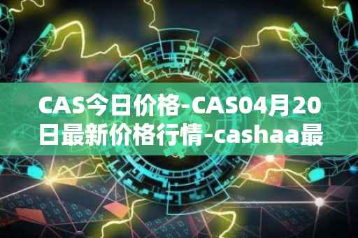 CAS今日价格-CAS04月20日最新价格行情-cashaa最新走势消息