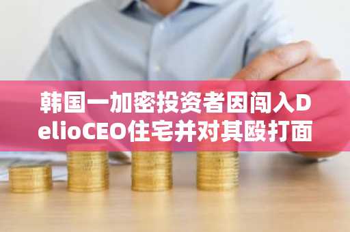 韩国一加密投资者因闯入DelioCEO住宅并对其殴打面临罚款