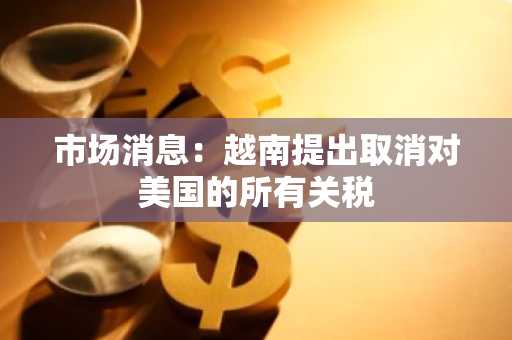 市场消息：越南提出取消对美国的所有关税