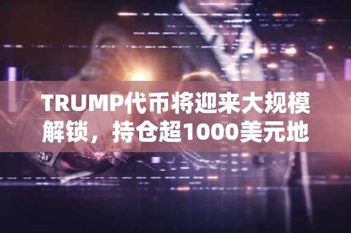 TRUMP代币将迎来大规模解锁，持仓超1000美元地址剩余1.2万个