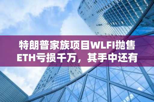 特朗普家族项目WLFI抛售ETH亏损千万，其手中还有多少筹码？