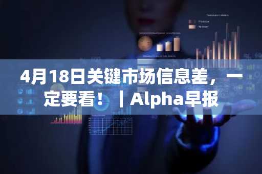 4月18日关键市场信息差，一定要看！｜Alpha早报