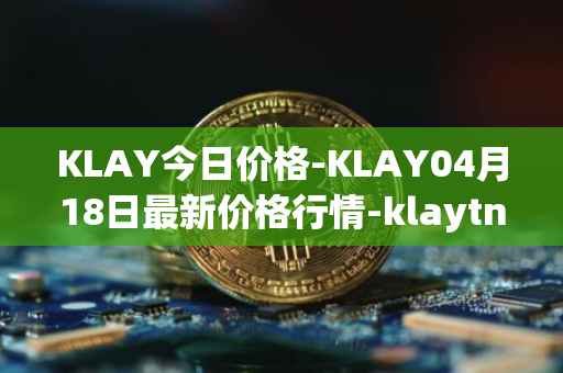 KLAY今日价格-KLAY04月18日最新价格行情-klaytn最新走势消息