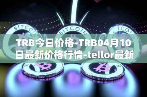 TRB今日价格-TRB04月10日最新价格行情-tellor最新走势消息