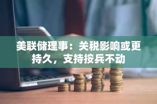 美联储理事：关税影响或更持久，支持按兵不动