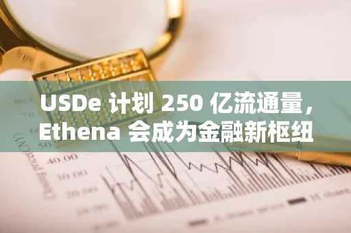 USDe 计划 250 亿流通量，Ethena 会成为金融新枢纽吗？