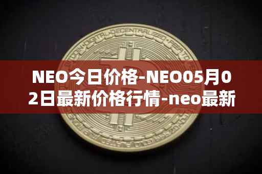 NEO今日价格-NEO05月02日最新价格行情-neo最新走势消息