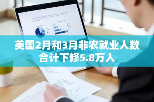 美国2月和3月非农就业人数合计下修5.8万人