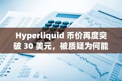 Hyperliquid 币价再度突破 30 美元，被质疑为何能异军突起？