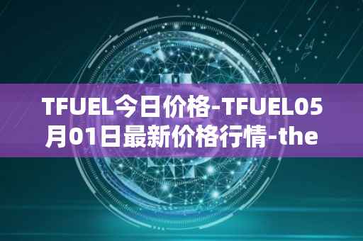 TFUEL今日价格-TFUEL05月01日最新价格行情-thetafuel最新走势消息
