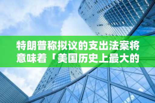 特朗普称拟议的支出法案将意味着「美国历史上最大的减税措施」