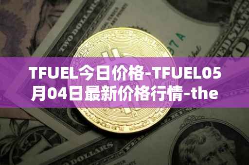 TFUEL今日价格-TFUEL05月04日最新价格行情-thetafuel最新走势消息