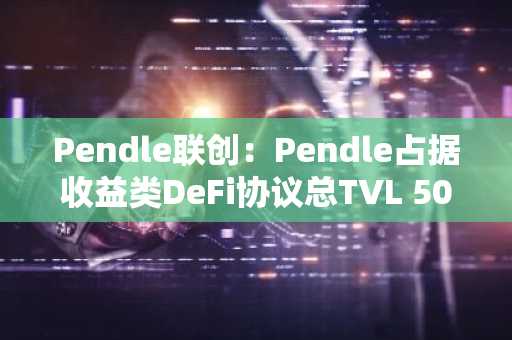 Pendle联创：Pendle占据收益类DeFi协议总TVL 50%以上，目标构建完整收益层